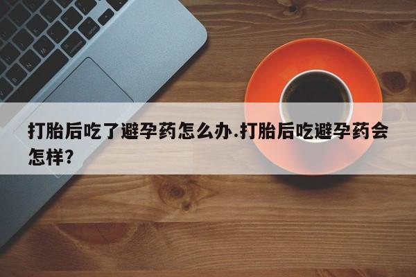 卖打胎药的微信堕胎药联系方式.打胎后吃了避孕药怎么办.打胎后吃避孕药会怎样？